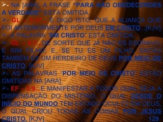 - NA [ARA], A FRASE “PARA NÃO OBEDECERDES
A VERDADE” ESTÁ OMITIDA.
- GL – 3:17... E DIGO ISTO, QUE A ALIANÇA QUE
FOI ANTERIORMENTE POR DEUS EM CRISTO...[KJV]
- A PALAVRA “EM CRISTO” ESTA OMITIDA.
- GL – 4:7...DE SORTE QUE JÁ NÃO ÉS ESCRAVO,
E SIM FILHO; E, SE TU ÉS UM FILHO, ENTÃO
TAMBÉM ÉS UM HERDEIRO DE DEUS POR MEIO DE
CRISTO. [KJV]
- AS PALAVRAS “POR MEIO DE CRISTO” ESTÃO
OMITIDAS NA [ARA].
- EF – 3:9...E MANIFESTAR A TODOS QUAL SEJA A
DISPENSAÇÃO DO MISTÉRIO, O QUAL DESDE O
INÍCIO DO MUNDO TEM ESTADO OCULTO EM DEUS,
O QUAL CRIOU TODAS AS COISAS POR JESUS
CRISTO. [KJV]. 129
 