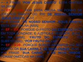 - A FRASE “POR JESUS CRISTO” ESTÁ OMITIDA
NA [ARA]
- EF – 3:14...POR ESSA CAUSA ME PONHO DE
JOELHOS DIANTE DO PAI DE NOSSO SENHOR
JESUS CRISTO. [KJV]
- A FRASE “DE NOSSO SENHOR JESUS CRISTO”
ESTA OMITIDA NA [ARA]
- EF – 5:9...PORQUE O FRUTO DO ESPÍRITO ESTÁ
EM TODA BONDADE, E JUSTIÇA E VERDADE. [KJV]
- NA [ARA], “FRUTO DO ESPIRITO” , FOI
SUBSTITUIDO, “POR FRUTO DA LUZ”.
- EF – 5:30...PORQUE SOMOS MEMBROS DO SEU
CORPO, DA SUA CARNE E DE SEUS OSSOS. [KJV]
-A FRASE “SUA CARNE E DE SEUS OSSOS,”
FORAM OMITIDAS NA [ARA]. 130
 