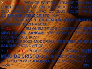 - CL – 1:2...PARA OS SANTOS E IRMÃOS FIEIS EM
CRISTO QUE ESTÃO EM COLOSSOS: GRAÇA VOS
SEJA CONCEDIDA, E PAZ, DE DEUS NOSSO PAI E
DO SENHOR JESUS CRISTO. [KJV]
- AS PALAVRAS “E DO SENHOR JESUS CRISTO”
ESTÃO OMITIDAS NA [ARA].
- CL – 1:14...EM QUEM TEMOS A REDENÇÃO POR
MEIO DE SEU SANGUE, ATÉ MESMO O PERDÃO
DOS PECADOS. [KJV]
- NAS VERSÕES MODERNAS “POR MEIO DE SEU
SANGUE “ESTÁ OMITIDA.
- FL – 4:13...POSSO TODAS AS COISAS POR
MEIO DE CRISTO QUE ME FORTALECE. [KJV]
- TUDO POSSO NAQUELE QUE ME FORTALECE.
[ARA] 131
 
