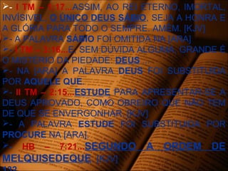 - I TM – 1:17...ASSIM, AO REI ETERNO, IMORTAL,
INVÍSIVEL, O ÚNICO DEUS SÁBIO, SEJA A HONRA E
A GLÓRIA PARA TODO O SEMPRE. AMÉM. [KJV]
- A PALAVRA SÁBIO FOI OMITIDA NA [ARA]
- I TM – 3:16...E, SEM DÚVIDA ALGUMA, GRANDE É
O MISTÉRIO DA PIEDADE: DEUS ...
- NA [ARA] A PALAVRA DEUS FOI SUBSTITUIDA
POR AQUELE QUE.
- II TM – 2:15...ESTUDE PARA APRESENTAR-SE A
DEUS APROVADO, COMO OBREIRO QUE NÃO TEM
DE QUE SE ENVERGONHAR. [KJV]
- A PALAVRA ESTUDE FOI SUBSTITUIDA POR
PROCURE NA [ARA].
- HB – 7:21...SEGUNDO A ORDEM DE
MELQUISEDEQUE. [KJV]
 