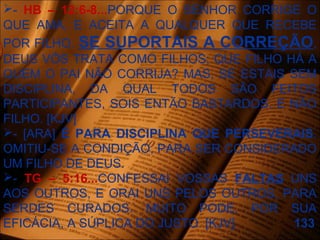 - HB – 12:6-8...PORQUE O SENHOR CORRIGE O
QUE AMA, E ACEITA A QUALQUER QUE RECEBE
POR FILHO. SE SUPORTAIS A CORREÇÃO,
DEUS VÓS TRATA COMO FILHOS; QUE FILHO HÁ A
QUEM O PAI NÃO CORRIJA? MAS, SE ESTAIS SEM
DISCIPLINA, DA QUAL TODOS SÃO FEITOS
PARTICIPANTES, SOIS ENTÃO BASTARDOS, E NÃO
FILHO. [KJV]
- [ARA] É PARA DISCIPLINA QUE PERSEVERAIS.
OMITIU-SE A CONDIÇÃO, PARA SER CONSIDERADO
UM FILHO DE DEUS.
- TG – 5:16...CONFESSAI VOSSAS FALTAS UNS
AOS OUTROS, E ORAI UNS PELOS OUTROS, PARA
SERDES CURADOS. MUITO PODE, POR SUA
EFICÁCIA, A SÚPLICA DO JUSTO. [KJV] 133
 