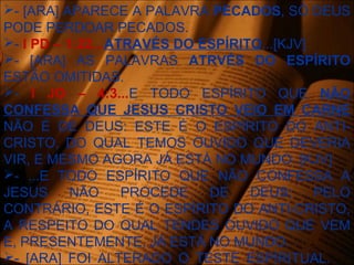- [ARA] APARECE A PALAVRA PECADOS, SÓ DEUS
PODE PERDOAR PECADOS.
- I PD – 1:22...ATRAVÉS DO ESPÍRITO...[KJV]
- [ARA] AS PALAVRAS ATRVÉS DO ESPÍRITO
ESTÃO OMITIDAS.
- I JO – 4:3...E TODO ESPÍRITO QUE NÃO
CONFESSA QUE JESUS CRISTO VEIO EM CARNE
NÃO É DE DEUS: ESTE É O ESPÍRITO DO ANTI-
CRISTO, DO QUAL TEMOS OUVIDO QUE DEVERIA
VIR, E MESMO AGORA JÁ ESTÁ NO MUNDO. [KJV]
- ...E TODO ESPÍRITO QUE NÃO CONFESSA A
JESUS NÃO PROCEDE DE DEUS; PELO
CONTRÁRIO, ESTE É O ESPÍRITO DO ANTI-CRISTO,
A RESPEITO DO QUAL TENDES OUVIDO QUE VEM
E, PRESENTEMENTE, JÁ ESTÁ NO MUNDO.
- [ARA] FOI ALTERADO O TESTE ESPÍRITUAL.
 