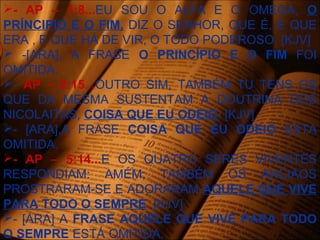- AP – 1:8...EU SOU O ALFA E O OMEGA, O
PRÍNCIPIO E O FIM, DIZ O SENHOR, QUE É, E QUE
ERA , E QUE HÁ DE VIR, O TODO PODEROSO. [KJV]
 -[ARA], A FRASE O PRINCÍPIO E O FIM FOI
OMITIDA.
- AP – 2:15...OUTRO SIM, TAMBÉM TU TENS OS
QUE DA MESMA SUSTENTAM A DOUTRINA DOS
NICOLAITAS, COISA QUE EU ODEIO. [KJV]
- [ARA],A FRASE COISA QUE EU ODEIO ESTA
OMITIDA.
- AP – 5:14...E OS QUATRO SERES VIVENTES
RESPONDIAM: AMÉM; TAMBÉM OS ANCIÃOS
PROSTRARAM-SE E ADORARAM AQUELE QUE VIVE
PARA TODO O SEMPRE. [KJV]
- [ARA] A FRASE AQUELE QUE VIVE PARA TODO
O SEMPRE ESTÁ OMITIDA.
 