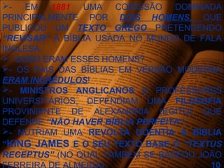 - EM 1881 UMA COMISSÃO DOMINADA
PRINCIPALMENTE POR DOIS HOMENS, QUE
PUBLICOU UM TEXTO GREGO PRETENDENDO
“REVISAR” A BÍBLIA USADA NO MUNDO DE FALA
INGLESA.
- QUEM ERAM ESSES HOMENS?
- OS PAIS DAS BÍBLIAS EM VERSÃO MODERNA
ERAM INCRÉDULOS!
- MINISTROS ANGLICANOS E PROFESSORES
UNIVERSITÁRIOS, DEFENDIAM UMA FILOSOFIA
PROVINIENTE DE ALEXANDRIA (EGITO) QUE
DEFENDE “NÃO HAVER BÍBLIA PERFEITA”.
- NUTRIAM UMA REVOLTA DOENTÍA À BÍBLIA
“KING JAMES E O SEU TEXTO BASE O “TEXTUS
RECEPTUS” (NO QUAL TAMBÉM SE BASEOU JOÃO
 