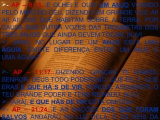 - AP – 8:13...E OLHEI E OUVI UM ANJO VOANDO
PELO MEIO DO CÉU, DIZENDO EM GRANDE VOZ: AI!
AI! AI! DOS QUE HABITAM SOBRE A TERRA, POR
CAUSA DAS OUTRA VOZES DAS TROMBETAS DOS
TRÊS ANJOS QUE AINDA DEVEM TOCAR. [KJV]
- [ARA], NO LUGAR DE UM ANJO ESTÁ UMA
ÁGUÍA. EXISTE DIFERENÇA ENTRE UM ANJO E
UMA ÁGUIA?
- AP – 11:17...DIZENDO: GRAÇAS TE DAMOS,
SENHOR, DEUS TODO PODEROSO, QUE ÉS, E QUE
ERAS E QUE HÁ S DE VIR, PORQUE ASSUMISTE O
TEU GRANDE PODER E TENS REINADO. [KJV]
- [ARA], E QUE HÁS DE VIR ESTÁ OMITIDA.
- AP – 21:24...E AS NAÇÕES DOS QUE FORAM
SALVOS ANDARÃO NA LUZ DELA; E OS REIS DA
 