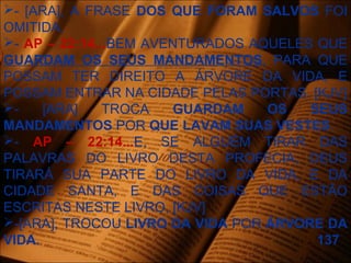 - [ARA], A FRASE DOS QUE FORAM SALVOS FOI
OMITIDA.
- AP – 22:14...BEM AVENTURADOS AQUELES QUE
GUARDAM OS SEUS MANDAMENTOS, PARA QUE
POSSAM TER DIREITO A ÁRVORE DA VIDA, E
POSSAM ENTRAR NA CIDADE PELAS PORTAS. [KJV]
- [ARA] TROCA GUARDAM OS SEUS
MANDAMENTOS POR QUE LAVAM SUAS VESTES.
- AP – 22:14...E, SE ALGUÉM TIRAR DAS
PALAVRAS DO LIVRO DESTA PROFECIA, DEUS
TIRARÁ SUA PARTE DO LIVRO DA VIDA, E DA
CIDADE SANTA, E DAS COISAS QUE ESTÃO
ESCRITAS NESTE LIVRO, [KJV]
-[ARA], TROCOU LIVRO DA VIDA POR ÁRVORE DA
VIDA. 137
 