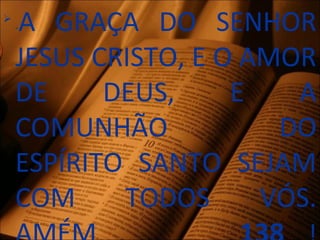 
-A GRAÇA DO SENHOR
JESUS CRISTO, E O AMOR
DE DEUS, E A
COMUNHÃO DO
ESPÍRITO SANTO SEJAM
COM TODOS VÓS.
 