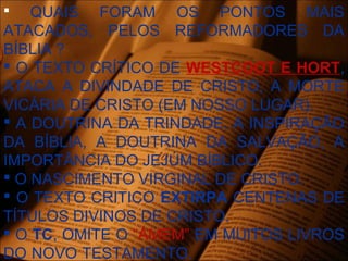  QUAIS FORAM OS PONTOS MAIS
ATACADOS, PELOS REFORMADORES DA
BÍBLIA ?
 O TEXTO CRÍTICO DE WESTCOOT E HORT,
ATACA A DIVINDADE DE CRISTO, A MORTE
VICÁRIA DE CRISTO (EM NOSSO LUGAR).
 A DOUTRINA DA TRINDADE, A INSPIRAÇÃO
DA BÍBLIA, A DOUTRINA DA SALVAÇÃO, A
IMPORTÂNCIA DO JEJÚM BÍBLICO.
 O NASCIMENTO VIRGINAL DE CRISTO.
 O TEXTO CRITICO EXTIRPA CENTENAS DE
TÍTULOS DIVINOS DE CRISTO.
 O TC, OMITE O “ÁMEM” EM MUITOS LIVROS
DO NOVO TESTAMENTO.
 