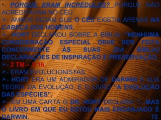 - PORQUE ERAM INCRÉDULOS? PORQUE NÃO
ACREDITAVAM NO CÉU.
- AMBOS DIZIAM QUE O CÉU EXISTIA APENAS NA
CABEÇA DOS HOMENS.
- HORT DECLAROU SOBRE A BÍBLIA: “NENHUMA
CONSIDERAÇÃO ESPECIAL DEVE SER FEITA
CONCERNENTE ÀS SUAS [DA BÍBLIA]
DECLARAÇÕES DE INSPIRAÇÃO E PRESERVAÇÃO.
- 2 TM – 3:16.
- ERAM EVOLUCIONISTAS.
- HORT ERA UM ADMIRADOR DE DARWIN E SUA
TEÓRIA DA EVOLUÇÃO, E O LIVRO “A EVOLUÇÃO
DAS ESPÉCIES”.
- EM UMA CARTA O DR. HORT DECLARA: “...MAS
O LIVRO EM QUE EU ESTOU MAIS ENGANJADO É
DARWIN. 12
 