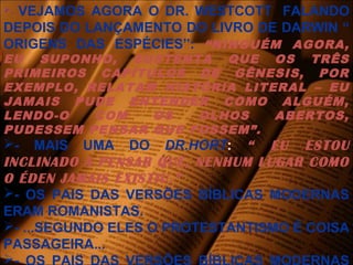 - VEJAMOS AGORA O DR. WESTCOTT FALANDO
DEPOIS DO LANÇAMENTO DO LIVRO DE DARWIN “
ORIGENS DAS ESPÉCIES”: “NINGUÉM AGORA,
EU SUPONHO, SUSTENTA QUE OS TRÊS
PRIMEIROS CAPÍTULOS DE GÊNESIS, POR
EXEMPLO, RELATAM HISTÓRIA LITERAL – EU
JAMAIS PUDE ENTENDER COMO ALGUÉM,
LENDO-O COM OS OLHOS ABERTOS,
PUDESSEM PENSAR QUE FOSSEM”.
- MAIS UMA DO DR.HORT: “ EU ESTOU
INCLINADO A PENSAR QUE, NENHUM LUGAR COMO
O ÉDEN JAMAIS EXISTIU.”
- OS PAIS DAS VERSÕES BÍBLICAS MODERNAS
ERAM ROMANISTAS.
- ...SEGUNDO ELES O PROTESTANTISMO É COISA
PASSAGEIRA...

 