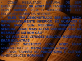 - COMO RESULTADO NATURAL DE SER
EVOLUCIONISTA, DR. HORT ERA TAMBÉM RACISTA
COMO DARWIN. VEJA O ABSURDO QUE ELE
ESCREVEU SOBRE OS NEGROS:
- “ELES TEM DEMONSTRADO SER UMA RAÇA
IMENSURAVELMENTE INFERIOR, SÓ HUMANOS E
NADA MAIS, SUA RELIGIÃO, PRIMITIVA E
SENSUAL, SUAS MAIS ALTAS VIRTUDES SÃO AS
MESMAS DE UM BOM CÃO”.
- OS PAIS DAS VERSÕES BÍBLICAS MODERNAS
ERAM IDOLATRAS.
- TANTO WESTCOTT COMO HORT ERAM
ADMIRADORES DE MARIA (MARIOLATRAS).
- CRIAM TAMBÉM NO PURGATÓRIO E OUTRAS
INVENCIONICES ROMANAS. 14
 