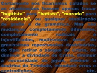 Certamente nós ficaríamos calados se
as atualizações fossem apenas trocar
"baptista" para "batista", "morada" para
"residência", ou qualquer atualização
de grafia e de gramática. Mas são
mudanças completamente diferentes,
completamente radicais e
injustificadas, muitíssimas delas de
gravíssimas repercussões doutrinárias,
do tipo: retirar o sangue de Cristo, de
diminuir a divindade de Cristo, diminuir
a necessidade do jejum, diminuir a
doutrina da Trindade, introduzir erros e
contradições, etc.
 