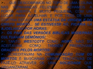 - ...QUE DESCOBRIMOS NO TOPO DE UMA COLINA
NAS VIZINHANÇAS...FELIZMENTE ACHAMOS A
PORTA ABERTA. É MUITO PEQUENA, COM UM
LUGAR PARA AJOELHAR; E POR TRÁS DE UMA
CORTINA ESTAVA UMA ESTÁTUA DA VIRGEM, E DO
CRISTO MORTO... SE ESTIVESSE SÓ, FICARIA LÁ
AJOELHADO POR HORAS.
- OS PAIS DAS VERSÕES BÍBLICAS MODERNAS
CULTUAVAM DEMÔNIOS!
- TANTO WESTCOTT COMO HORT, NÃO SÓ
ACEITAVAM, COMO TAMBÉM PROMOVIAM
ORAÇOES PELOS MORTOS!
- ACREDITAVAM NA COMUNICAÇÃO COM OS
MORTOS E BUSCARAM VÁRIAS TENTATIVAS DE
FAZÊ-LO ATRAVÉS DE UMA SOCIEDADE QUE
ORGANIZARAM. 16
 