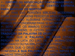 - (GRÊMIO OU ASSOCIAÇÃO FANTASMAGÓRICA).
EM OUTRAS PALAVRAS, UM CENTRO ESPÍRITA
PARA INVOCAR OS MORTOS.
- OS PAIS DAS VERSÕES BÍBLICAS MODERNAS
ERAM ESSES HOMENS PERDIDOS MENCIONADOS.
- AGORA VÃO ALGUMAS PERGUNTAS QUE OS
IRMÃOS RESPONDERAM PARA SI MESMOS:
- SERÁ QUE OS IRMÃOS CONFIARIA NAS MAÕS
DESSES HOMENS, O OFÍCIO SAGRADO DE UMA
TRADUÇÃO DA PALAVRA DE DEUS?
- SERÁ QUE A PALAVRA DE DEUS ESTAVA
PERDIDA NA LATA DO LIXO DE UM MONASTÉRIO
DEMÔNIACO OU NA BÍBLIOTECA DO PAPA?
- SERÁ QUE O DEUS PURO, SANTO E ZELOSO,
CONFIARIA A SUA PALAVRA NAS MÃOS ÍMPIAS DE
HOMENS SERVOS DO DIABO QUE ABERTAMENTE.
 