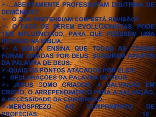-...ABERTAMENTE PROFESSAVAM DOUTRINA DE
DEMÔNIOS?
- O QUE PRETENDIAM COM ESTÁ REVISÃO?
- O FATO DE SEREM EVOLUCIONISTAS, PODE
TER INFLUÊNCIADO, PARA QUE FIZESSEM UMA
REVISÃO NA BÍBLIA.
- A BÍBLIA ENSINA QUE TODAS AS COISAS
FORAM CRIADAS POR DEUS, SURGIRAM APARTIR
DA PALAVRA DE DEUS.
-QUAIS OS PONTOS ATACADOS POR ELES?
- DECLARAÇÕES DA PALAVRA DE DEUS.
- JESUS COMO CRIADOR, A SALVAÇÃO EM
CRISTO, O ARREPENDIMENTO PARA A SALVAÇÃO,
A NECESSIDADE DA CONVERSÃO.
-MENOSPREZO AO CUMPRIMENTO DE
PROFÉCIAS. 18
 