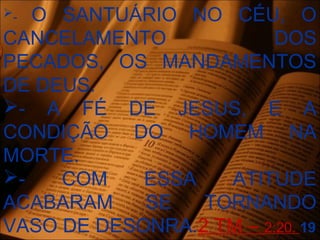 - O SANTUÁRIO NO CÉU, O
CANCELAMENTO DOS
PECADOS, OS MANDAMENTOS
DE DEUS.
- A FÉ DE JESUS, E A
CONDIÇÃO DO HOMEM NA
MORTE.
- COM ESSA ATITUDE
ACABARAM SE TORNANDO
VASO DE DESONRA.2 TM – 2:20. 19
 