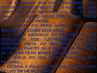 - SE PASSANDO POR CONSERVADORES, ELES
EDITARAM O TEXTO WESTCOTT E HORT (WH), QUE
DIFERE EM 9.970 PALAVRAS (7%) DO T.R QUE
TINHA SIDO USADO PELOS CRISTÃO DE TODOS
OS SÉCULOS ATÉ ENTÃO.
- A EDIÇÃO FOI FEITA APARTIR DO CÓDEX
SINAITICUS E CODEX VATICANUS.
- O CODEX SINAITICUS FOI DESCOBERTO POR
CONSTANTIN VON TISCHENDORF, EM SUA
TERCEIRA VISITA AO MOSTEIRO DA SANTA
CATARINA,( PARTES DELE DENTRO DE UMA LATA
DE LIXO) NO PÉ DO MONTE SINAI EM 1859.
- A BÍBLIA DIZ QUE DEUS VELA PELA SUA
PALAVRA...
- ESTARIA A PALAVRA DE DEUS EM UMA LATA
DE LIXO EM UM MOSTEIRO?
 