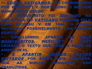 - CODEX VATICANUS: FOI CONSIDERADO
POR WESTCOTT E HORT COMO O MELHOR
MANUSCRITO GREGO.
- O MANUSCRITO FOI ABRIGADO NA
BIBLIOTECA DO VATICANO FUNDADA PELO
PAPA NICOLAU V EM 1448. O CODEX
VATICANOS POSSIVELMENTE É DE ORIGEM
EGIPCIA.
- CONCLUINDO: APARTIR DE DOIS
MANUSCRITOS, WESTCOTT E HORT
CRIARAM O TEXTO QUE TRÁS O NOME DE
AMBOS (W.H).
- É APARTIR DESSES TEXTOS
EDITADOS POR ESSES DOIS CIDADÃOS,
QUE AS BÍBLIAS MODERNAS SÃO
TRADUZIDAS.
 