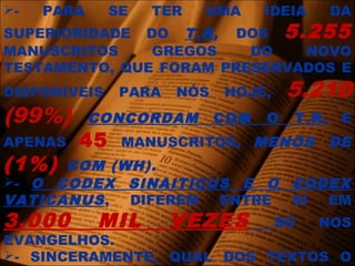 - PARA SE TER UMA IDEIA DA
SUPERIORIDADE DO T.R, DOS 5.255
MANUSCRITOS GREGOS DO NOVO
TESTAMENTO, QUE FORAM PRESERVADOS E
DISPONIVEIS PARA NÓS HOJE, 5.210
(99%) CONCORDAM COM O T.R, E
APENAS 45 MANUSCRITOS, MENOS DE
(1%) COM (WH).
- O CODEX SINAITICUS E O CODEX
VATICANUS, DIFEREM ENTRE SI EM
3.000 MIL VEZES SÓ NOS
EVANGELHOS.
- SINCERAMENTE, QUAL DOS TEXTOS O
 