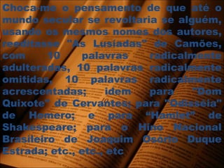 Choca-me o pensamento de que até o
mundo secular se revoltaria se alguém,
usando os mesmos nomes dos autores,
reeditasse "As Lusíadas" de Camões,
com 10 palavras radicalmente
adulteradas, 10 palavras radicalmente
omitidas, 10 palavras radicalmente
acrescentadas; idem para "Dom
Quixote" de Cervantes; para "Odisséia"
de Homero; e para “Hamlet” de
Shakespeare; para o Hino Nacional
Brasileiro de Joaquim Osório Duque
Estrada; etc., etc., etc
 
