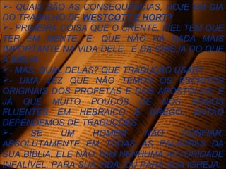 - QUAIS SÃO AS CONSEQUÊNCIAS, HOJE EM DIA
DO TRABALHO DE WESTCOTT E HORT?
- PRIMEIRA COISA QUE O CRENTE, FIEL TEM QUE
TER EM MENTE, É: QUE NÃO HÁ NADA MAIS
IMPORTANTE NA VIDA DELE, E DA IGREJA DO QUE
A BÍBLIA.
- MAS, QUAL DELAS? QUE TRADUÇÃO USAR?
- UMA VEZ QUE NÃO TEMOS OS ESCRITOS
ORIGINAIS DOS PROFETAS E DOS APÓSTOLOS, E
JÁ QUE MUITO POUCOS DE NÓS SOMOS
FLUENTES EM HEBRAICO E GREGO, ENTÃO
DEPENDEMOS DE TRADUÇÕES.
- SE UM HOMEM NÃO CONFIAR,
ABSOLUTAMENTE EM TODAS AS PALAVRAS DA
SUA BÍBLIA, ELE NÃO TEM NENHUMA AUTORIDADE
INFALÍVEL, PARA SUA VIDA, OU PARA SUA IGREJA.
 