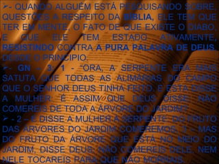 - QUANDO ALGUÉM ESTÁ PESQUISANDO SOBRE,
QUESTÕES A RESPEITO DA BÍBLIA, ELE TEM QUE
TER EM MENTE, O FATO DE QUE EXISTE O DIABO,
E QUE ELE TEM ESTADO ATIVAMENTE,
RESISTINDO CONTRA A PURA PALAVRA DE DEUS,
DESDE O PRINCIPIO.
- GN – 3: 1 - “ORA, A SERPENTE ERA MAIS
SATUTA QUE TODAS AS ALIMÁRIAS DO CAMPO
QUE O SENHOR DEUS TINHA FEITO. E ESTA DISSE
A MULHER: É ASSIM QUE DEUS DISSE: NÃO
COMEREIS DE TODA A ÁRVORE DO JARDIM?
 - 2 – E DISSE A MULHER À SERPENTE: DO FRUTO
DAS ÁRVORES DO JARDIM COMEREMOS, 3 – MAS
DO FRUTO DA ÁRVORE QUE ESTÁ NO MEIO DO
JARDIM, DISSE DEUS: NÃO COMEREIS DELE, NEM
NELE TOCAREIS PARA QUE NÃO MORRAIS.
 