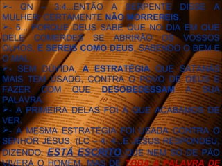 - GN – 3:4...ENTÃO A SERPENTE DISSE A
MULHER: CERTAMENTE NÃO MORREREIS.
- 5... PORQUE DEUS SABE QUE NO DIA EM QUE
DELE COMERDES SE ABRIRÃO OS VOSSOS
OLHOS, E SEREIS COMO DEUS, SABENDO O BEM E
O MAL.
- SEM DÚVIDA, A ESTRATÉGIA QUE SATANÁS
MAIS TEM USADO, CONTRA O POVO DE DEUS E
FAZER COM QUE DESOBEDESSAM A SUA
PALAVRA.
- A PRIMEIRA DELAS FOI A QUE ACABAMOS DE
VER.
- A MESMA ESTRATÉGIA FOI USADA CONTRA O
SENHOR JESUS. (LC – 4: 4...E JESUS RESPONDEU,
DIZENDO: ESTÁ ESCRITO QUE NEM SÓ DE PÃO
 
