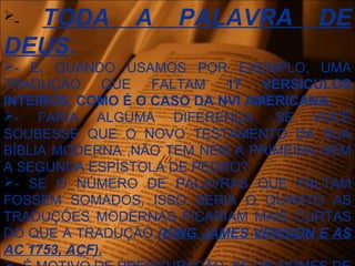 - TODA A PALAVRA DE
DEUS.
- E, QUANDO USAMOS POR EXEMPLO, UMA
TRADUÇÃO QUE FALTAM 17 VERSICULOS
INTEIROS, COMO É O CASO DA NVI AMERICANA.
- FARIA ALGUMA DIFERENÇA ,SE VOCÊ
SOUBESSE QUE O NOVO TESTAMENTO DA SUA
BÍBLIA MODERNA ,NÃO TEM NEM A PRIMEIRA NEM
A SEGUNDA ESPÍSTOLA DE PEDRO?
- SE O NÚMERO DE PALAVRAS QUE FALTAM
FOSSEM SOMADOS, ISSO SERIA O QUANTO AS
TRADUÇÕES MODERNAS FICARIAM MAIS CURTAS
DO QUE A TRADUÇÃO (KING JAMES VERSION E AS
AC 1753, ACF).
 