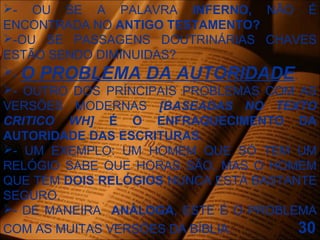 - OU SE A PALAVRA INFERNO, NÃO É
ENCONTRADA NO ANTIGO TESTAMENTO?
-OU SE PASSAGENS DOUTRINÁRIAS CHAVES
ESTÃO SENDO DIMINUIDAS?
- O PROBLEMA DA AUTORIDADE.
- OUTRO DOS PRÍNCIPAIS PROBLEMAS COM AS
VERSÕES MODERNAS [BASEADAS NO TEXTO
CRITICO WH] É O ENFRAQUECIMENTO DA
AUTORIDADE DAS ESCRITURAS.
- UM EXEMPLO: UM HOMEM QUE SÓ TEM UM
RELÓGIO SABE QUE HORAS SÃO, MAS O HOMEM
QUE TEM DOIS RELÓGIOS NUNCA ESTÁ BASTANTE
SEGURO.
- DE MANEIRA ANÁLOGA, ESTE É O PROBLEMA
COM AS MUITAS VERSÕES DA BÍBLIA. 30
 