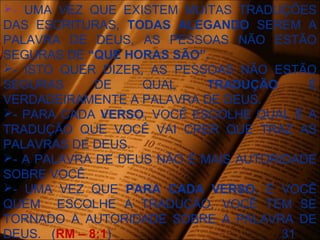 - UMA VEZ QUE EXISTEM MUITAS TRADUÇÕES
DAS ESCRITURAS, TODAS ALEGANDO SEREM A
PALAVRA DE DEUS, AS PESSOAS NÃO ESTÃO
SEGURAS DE “QUE HORAS SÃO”.
- ISTO QUER DIZER, AS PESSOAS NÃO ESTÃO
SEGURAS DE QUAL TRADUÇÃO É
VERDADEIRAMENTE A PALAVRA DE DEUS.
- PARA CADA VERSO, VOCÊ ESCOLHE QUAL É A
TRADUÇÃO QUE VOCÊ VAI CRER QUE TRAZ AS
PALAVRAS DE DEUS.
- A PALAVRA DE DEUS NÃO É MAIS AUTORIDADE
SOBRE VOCÊ.
- UMA VEZ QUE PARA CADA VERSO, É VOCÊ
QUEM ESCOLHE A TRADUÇÃO, VOCÊ TEM SE
TORNADO A AUTORIDADE SOBRE A PALAVRA DE
DEUS. (RM – 8:1) 31
 