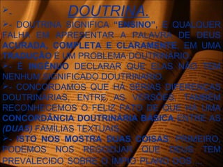- DOUTRINA.
- DOUTRINA SIGNIFICA “ENSINO”, E QUALQUER
FALHA EM APRESENTAR A PALAVRA DE DEUS
ACURADA, COMPLETA E CLARAMENTE, EM UMA
TRADUÇÃO É UM PROBLEMA DOUTRINÁRIO.
- É INGÊNUO DECLARAR QUE ELAS NÃO TEM
NENHUM SIGNIFICADO DOUTRINARIO.
- CONCORDAMOS QUE HÁ SÉRIAS DIFERENÇAS
DOUTRINÁRIAS, ENTRE AS VERSÕES, TAMBÉM
RECONHECEMOS O FELIZ FATO DE QUE HÁ UMA
CONCORDÂNCIA DOUTRINÁRIA BÁSICA ENTRE AS
(DUAS) FAMÍLIAS TEXTUAIS.
- ISTO NOS MOSTRA DUAS COISAS: PRIMEIRO,
PODEMOS NOS REGOZIJAR QUE DEUS TEM
PREVALECIDO SOBRE O ÍMPIO PLANO DOS ...
 