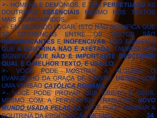 - HOMENS E DEMÔNIOS, E TEM PERPETUADO AS
DOUTRINAS ESSÊNCIAIS MESMO NOS TEXTOS
MAIS CORROMPIDOS.
- EM SEGUNDO LUGAR, ISTO NÃO SIGNIFICA QUE
AS DIFERENÇAS ENTRE OS TEXTOS SÃO
INSIGNIFICANTES E INOFENCIVAS, NÃO SIGNIFICA
QUE A DOUTRINA NÃO É AFETADA, TAMBÉM NÃO
SIGNIFICA QUE NÃO É IMPORTANTE DESCOBRIR
QUAL É O MELHOR TEXTO, E USA-LO.
- VOCÊ PODE MOSTRAR A ALGUÉM, O
EVANGELHO DA GRAÇA DE CRISTO, MESMO COM
UMA VERSÃO CATÓLICA ROMANA.
- VOCÊ PODE PROVAR QUE CRISTO É DEUS,
MESMO COM A PERVERTIDA TRADUÇÃO NOVO
MUNDO USADA PELAS TJ. VOCÊ PODE ENSINAR A
DOUTRINA DA PROPICIAÇÃO MESMO ... 34
 