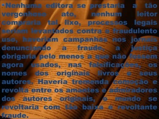 . Nenhuma editora se prestaria a tão
vergonhoso ato, nenhum leitor
compraria tal lixo, processos legais
seriam levantados contra o fraudulento
uso, haveriam campanhas nos jornais
denunciando a fraude, a justiça
obrigaria pelo menos a que não fossem
agora usados, nas falsificações, os
nomes dos originais livros e seus
autores. Haveria tremenda comoção e
revolta entre os amantes e admiradores
dos autores originais, o mundo se
revoltaria com tão baixa e revoltante
fraude.
 