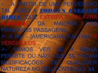 - ...A PARTIR DE UMA PERVERSÃO
TAL COMO A TODAYS ENGLISH
BIBLE, QUE EXTIRPA A PALAVRA
SANGUE, DA MAIORIA DAS
PRINCIPAIS PASSAGENS.
- A NIV – [AMERICANA] FALTAM 17
VERSÍCULOS .
- VAMOS VER SE A BÍBLIA
PERMITE OU NÃO, QUE SE FAÇAM
MODIFICAÇÕES DE QUALQUER
NATUREZA NO SEU CONTEÚDO. 35
 