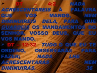  DT – 4:2_ NADA
ACRESCENTAREIS À PALAVRA
QUE VÓS MANDO, NEM
DIMINUIREIS DELA, PARA QUE
GUARDEIS OS MANDAMENTOS DO
SENHOR, VOSSO DEUS, QUE EU
VOS MANDO.
 DT – 12:32_ TUDO O QUE EU TE
ORDENO, OBSERVARÁS PARA
FAZER; NADA LHE
ACRESCENTARÁS NEM
DIMINUIRÁS. 36
 
