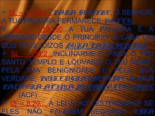  SL – 119:89...PARA SEMPRE, Ó SENHOR,
A TUA PALAVRA PERMANECE NO CÉU.
 SL – 119:160...A TUA PALAVRA É A
VERDADE DESDE O PRINCÍPIO, E CADA UM
DOS TEUS JUÍZOS DURA PARA SEMPRE.
 SL – 138:2...INCLINARME-EI PARA O TEU
SANTO TEMPLO E LOUVAREI O TEU NOME,
PELA TUA BENIGNIDADE E PELA SUA
VERDADE; POIS ENGRANDECESTE A TUA
PALAVRA ACIMA DE TODO O TEU NOME
(ACF)
 IS – 8:20... À LEI E AO TESTEMUNHO! SE
ELES NÃO FALAREM SEGUNDO ESTÁ
 