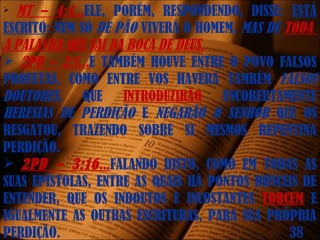  MT – 4:4...ELE, PORÉM, RESPONDENDO, DISSE: ESTÁ
ESCRITO: NEM SÓ DE PÃO VIVERÁ O HOMEM, MAS DE TODA
A PALAVRA QUE SAI DA BOCA DE DEUS.
 2PD – 2:1...E TAMBÉM HOUVE ENTRE O POVO FALSOS
PROFETAS, COMO ENTRE VOS HAVERÁ TAMBÉM FALSOS
DOUTORES, QUE INTRODUZIRÃO ENCOBERTAMENTE
HERESIAS DE PERDIÇÃO E NEGARÃO O SENHOR QUE OS
RESGATOU, TRAZENDO SOBRE SI MESMOS REPENTINA
PERDIÇÃO.
 2PD – 3:16...FALANDO DISTO, COMO EM TODAS AS
SUAS EPÍSTOLAS, ENTRE AS QUAIS HÁ PONTOS DIFÍCEIS DE
ENTENDER, QUE OS INDOUTOS E INCOSTANTES TORCEM E
IGUALMENTE AS OUTRAS ESCRITURAS, PARA SUA PRÓPRIA
PERDIÇÃO. 38
 