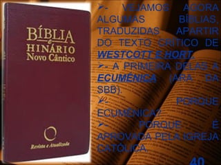 - VEJAMOS AGORA
ALGUMAS BÍBLIAS,
TRADUZIDAS APARTIR
DO TEXTO CRÍTICO DE
WESTCOTT E HORT.
- A PRIMEIRA DELAS A
ECUMÊNICA (ARA DA
SBB).
- PORQUE
ECUMÊNICA?
- PORQUE É
APROVADA PELA IGREJA
CATÓLICA.
 