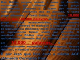 Mas Bíblias surgem usando o nome de Almeida,
escondendo que traduzem um texto grego
radicalmente diferente e o fazem por métodos
radicalmente diferentes dos de Almeida. O texto
grego diferente, o Texto Crítico, tem quase 10.000
(7% !) das 140.000 palavras do Novo Testamento
grego omitidas, acrescentadas, ou radicalmente
mudadas. O método de tradução é freqüentemente o
de Equivalência Dinâmica, muito diferente do método
de equivalência formal usado por Almeida. O
resultado são Bíblias com um Novo Testamento
radicalmente diferente dos de Almeida, pelo menos
em 10.000 palavras. E isto é
cuidadosamente escondido na propaganda dessas
“bíblias”, e nenhum crente nem igreja reclama disso?
É por isso que fico com a minha ACF
(Almeida Corrigida Fiel).
 