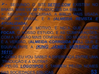 - SEGUNDO O SITE:SETEC.COM EXISTEM NO
BRASIL MAIS DE 30 TRADUÇÕES DA BÍBLIA.
- SEGUNDO PESQUISAS, A BÍBLIA MAIS USADA
HOJE NO BRASIL, E A (ALMEIDA REVISTA E
ATUALIZADA).
- ...POR ESSE MOTIVO, É NELA QUE VAMOS
FOCAR, O NOSSO ESTUDO, E AS COMPARAÇÕES,
COM A VERSÃO MAIS CONFIAVÉL DO MUNDO, QUE
É A VERSÃO, (ALMEIDA CORRIGIDA FIEL), QUE É
EQUIVALENTE A (KING JAMES VERSION DE
1611).
-COMO EU VOU SABER A DIFERENÇA ENTRE UMA
TRADUÇÃO E A OUTRA?
-PELOS LOGOTIPOS E TAMBÉM PELOS NOMES
DAS SOCIEDADES BÍBLICAS. 53
 