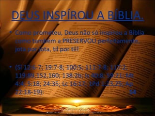 DEUS INSPÍROU A BÍBLIA.
• Como prometeu, Deus não só inspirou a Bíblia
como também a PRESERVOU perfeitamente,
jota por jota, til por til!
• (Sl 12:6-7; 19:7-8; 100:5; 111:7-8; 117:2;
119:89,152,160; 138:2b; Is 40:8; 59:21; Mt
4:4; 5:18; 24:35; Lc 16:17; 1Pd 1:23,25; Ap
22:18-19): 54
 