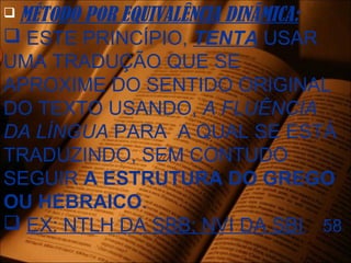  MÉTODO POR EQUIVALÊNCIA DINÂMICA:
 ESTE PRINCÍPIO, TENTA USAR
UMA TRADUÇÃO QUE SE
APROXIME DO SENTIDO ORIGINAL
DO TEXTO USANDO, A FLUÊNCIA
DA LÍNGUA PARA A QUAL SE ESTÁ
TRADUZINDO, SEM CONTUDO
SEGUIR A ESTRUTURA DO GREGO
OU HEBRAICO.
 EX: NTLH DA SBB; NVI DA SBI. 58
 