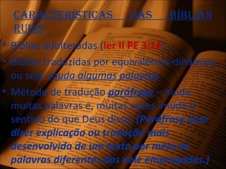 CaraCterístiCas das bíblias
ruins
• Bíblias adulteradas (ler II PE 3:16)
• Bíblias traduzidas por equivalência-dinâmica,
ou seja, muda algumas palavras.
• Método de tradução paráfrase – muda
muitas palavras e, muitas vezes, muda o
sentido do que Deus disse. (Paráfrase quer
dizer explicação ou tradução mais
desenvolvida de um texto por meio de
palavras diferentes das nele empregadas.)
 