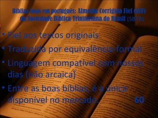 Bíblias boas em português: Almeida Corrigida Fiel (ACF)
da Sociedade Bíblica Trinitariana do Brasil (SBTB)
• Fiel aos textos originais
• Traduzida por equivalência-formal
• Linguagem compatível com nossos
dias (não arcaica)
• Entre as boas bíblias, é a única
disponível no mercado. 60
 