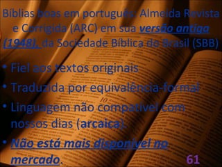 Bíblias boas em português: Almeida Revista
e Corrigida (ARC) em sua versão antiga
(1948), da Sociedade Bíblica do Brasil (SBB)
• Fiel aos textos originais
• Traduzida por equivalência-formal
• Linguagem não compatível com
nossos dias (arcaica).
• Não está mais disponível no
mercado. 61
 