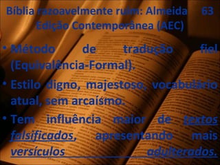 Bíblia razoavelmente ruim: Almeida 63
Edição Contemporânea (AEC)
• Método de tradução fiel
(Equivalência-Formal).
• Estilo digno, majestoso, vocabulário
atual, sem arcaísmo.
• Tem influência maior de textos
falsificados, apresentando mais
versículos adulterados.
 