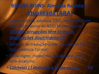 BÍBLIAS RUINS: Almeida Revista e
Atualizada (ARA)
• Suprime 6000, adiciona 2000, muda 2000 das
140.000 palavras do NT!!! Muitas destas
10.000 corrupções têm terríveis
implicações doutrinárias!!!
• Método de tradução quase totalmente fiel
(Equivalência-Formal).
• Estilo digno, majestoso, vocabulário atual,
sem arcaísmo.
Colchetes [ ] destroem a fé nos versos. 64
 