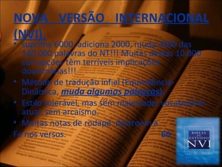 NOVA VERSÃO INTERNACIONAL
(NVI).
• suprime 6000, adiciona 2000, muda 2000 das
140.000 palavras do NT!!! Muitas destas 10.000
corrupções têm terríveis implicações
doutrinárias!!!
• Método de tradução infiel (Equivalência-
Dinâmica, muda algumas palavras).
• Estilo tolerável, mas sem majestade; vocabulário
atual, sem arcaísmo.
• Muitas notas de rodapé destroem a
Fé nos versos. 66
 