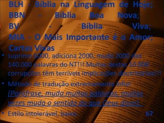 BLH - Bíblia na Linguagem de Hoje;
BBN - Bíblia Boa Nova;
BV - Bíblia Viva;
MIA - O Mais Importante é o Amor;
Cartas Vivas
• suprime 6000, adiciona 2000, muda 2000 das
140.000 palavras do NT!!! Muitas destas 10.000
corrupções têm terríveis implicações doutrinárias!!!
• Método de tradução extremamente infiel
(Paráfrase, muda muitas palavras, muitas
vezes muda o sentido do que Deus disse).
• Estilo intolerável, baixo. 67
 