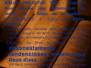 BÍBLIAS PRÓ-SEITAS: TNM - Tradução
Novo Mundo (dos Testemunhas de
Jeová); BJ - Bíblia de Jerusalém
(Ecumênica); e todas as Bíblias
Católicas:
• Suprime 6000, adiciona 2000, muda 2000 das
140.000 palavras do NT!!! Muitas destas 10.000
corrupções têm terríveis implicações doutrinárias!!!
 Ademais, são infiéis no sentido de serem
desonestamente
tendenciosas, mudam o que
Deus disse, de modo a evitar a condenação
por Ele e falsificá-lo como se ensinasse as heresias
 